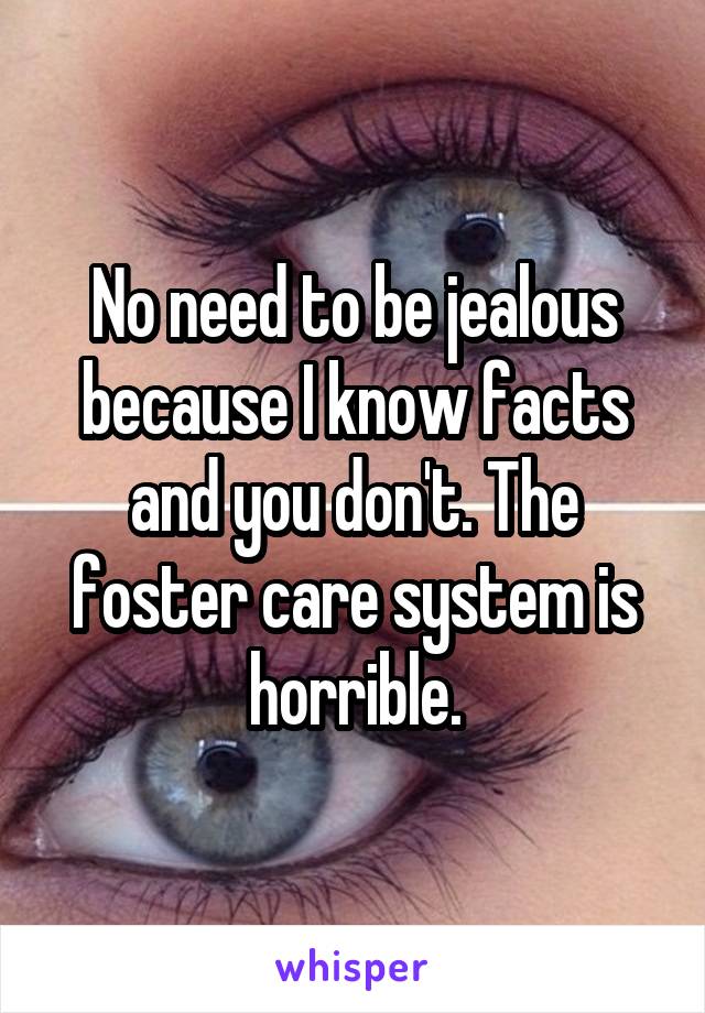 No need to be jealous because I know facts and you don't. The foster care system is horrible.