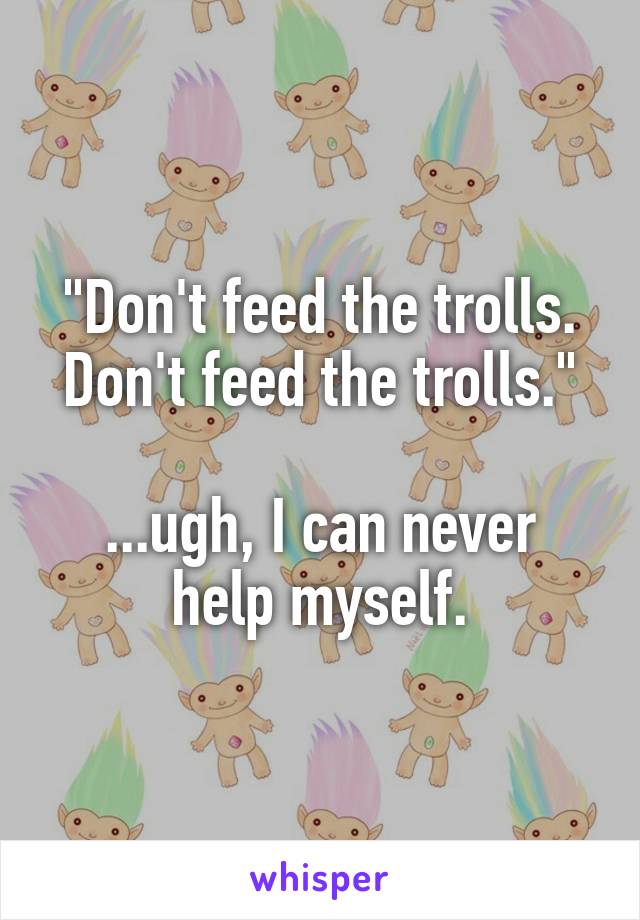 "Don't feed the trolls. Don't feed the trolls."

...ugh, I can never help myself.