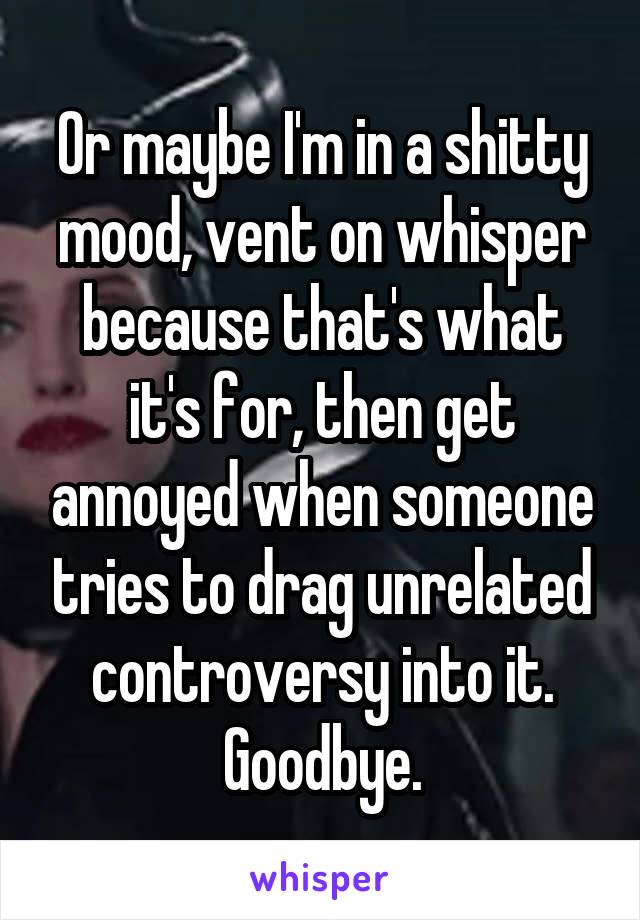 Or maybe I'm in a shitty mood, vent on whisper because that's what it's for, then get annoyed when someone tries to drag unrelated controversy into it. Goodbye.