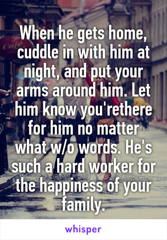 When he gets home, cuddle in with him at night, and put your arms around him. Let him know you'rethere for him no matter what w/o words. He's such a hard worker for the happiness of your family.
