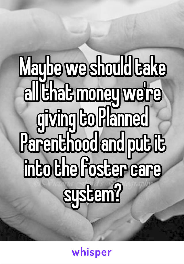 Maybe we should take all that money we're giving to Planned Parenthood and put it into the foster care system?