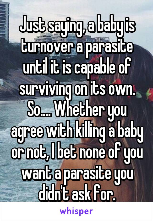 Just saying, a baby is turnover a parasite until it is capable of surviving on its own. So.... Whether you agree with killing a baby or not, I bet none of you want a parasite you didn't ask for.