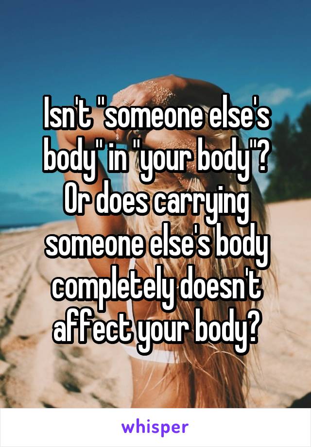 Isn't "someone else's body" in "your body"?
Or does carrying someone else's body completely doesn't affect your body?