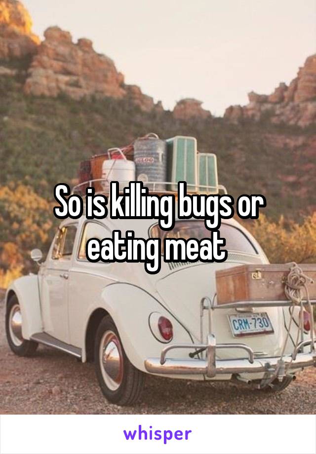 So is killing bugs or eating meat 