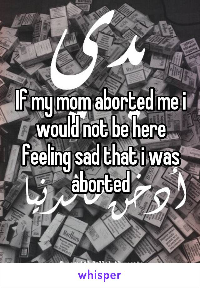 If my mom aborted me i would not be here feeling sad that i was aborted