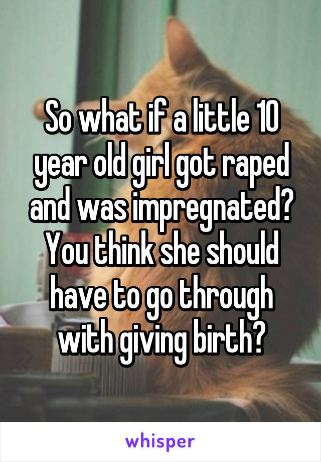 So what if a little 10 year old girl got raped and was impregnated? You think she should have to go through with giving birth?