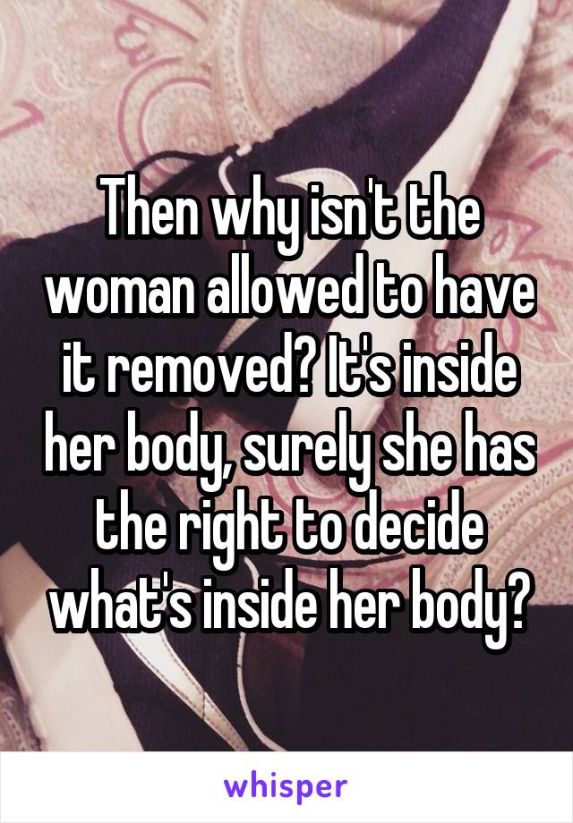 Then why isn't the woman allowed to have it removed? It's inside her body, surely she has the right to decide what's inside her body?