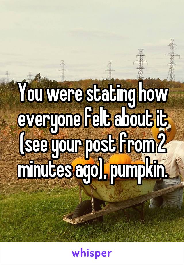 You were stating how everyone felt about it (see your post from 2 minutes ago), pumpkin.