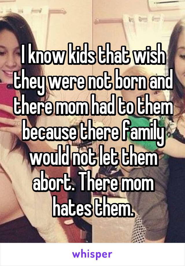 I know kids that wish they were not born and there mom had to them because there family would not let them abort. There mom hates them.