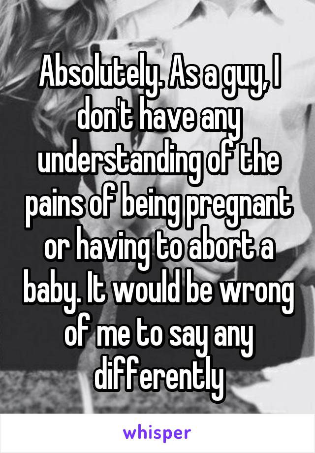 Absolutely. As a guy, I don't have any understanding of the pains of being pregnant or having to abort a baby. It would be wrong of me to say any differently