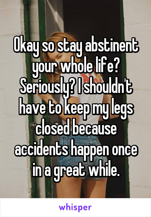 Okay so stay abstinent your whole life? Seriously? I shouldn't have to keep my legs closed because accidents happen once in a great while.