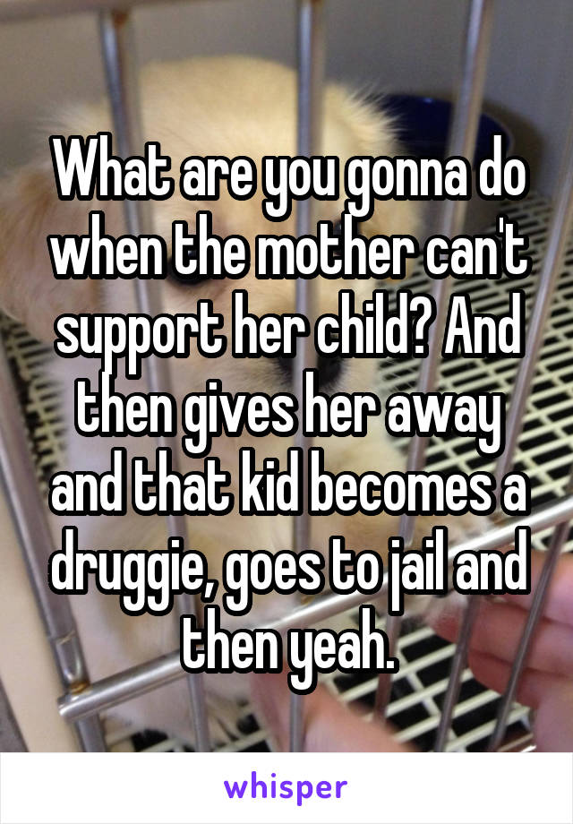 What are you gonna do when the mother can't support her child? And then gives her away and that kid becomes a druggie, goes to jail and then yeah.