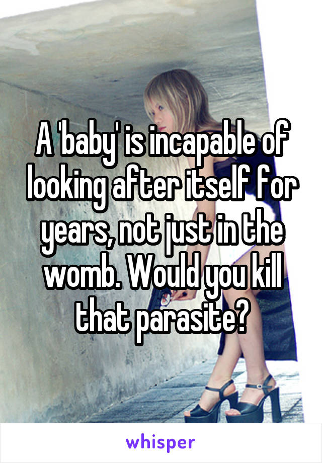 A 'baby' is incapable of looking after itself for years, not just in the womb. Would you kill that parasite?