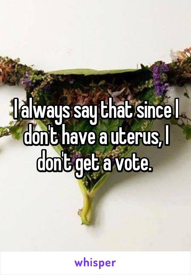 I always say that since I don't have a uterus, I don't get a vote. 