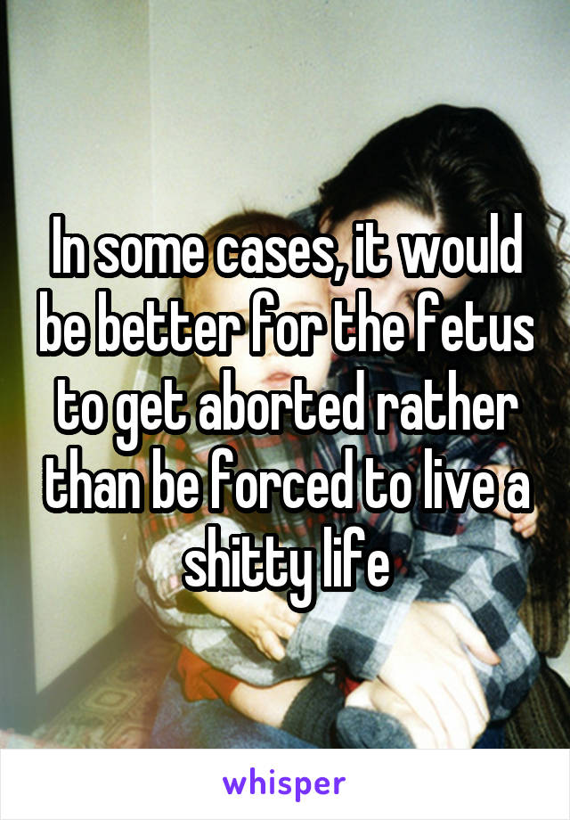 In some cases, it would be better for the fetus to get aborted rather than be forced to live a shitty life