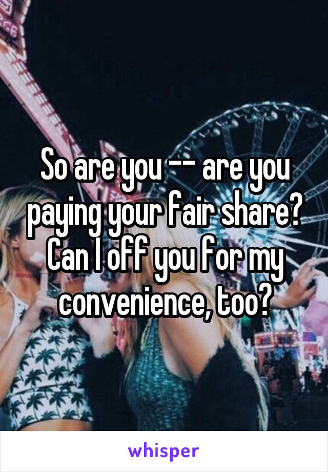 So are you -- are you paying your fair share? Can I off you for my convenience, too?