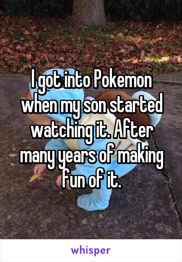 I got into Pokemon when my son started watching it. After many years of making fun of it.