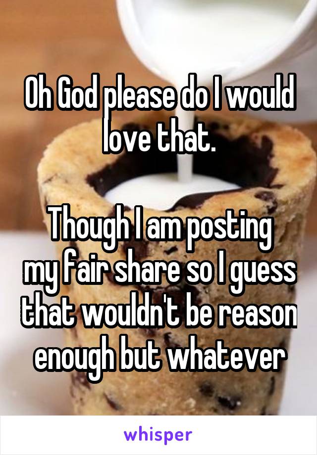 Oh God please do I would love that.

Though I am posting my fair share so I guess that wouldn't be reason enough but whatever