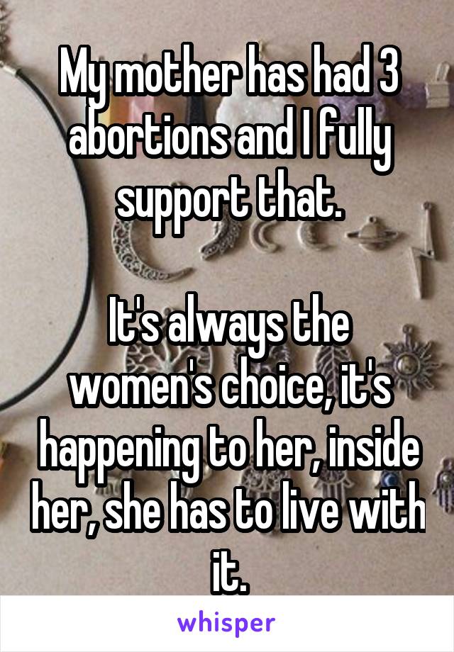 My mother has had 3 abortions and I fully support that.

It's always the women's choice, it's happening to her, inside her, she has to live with it.