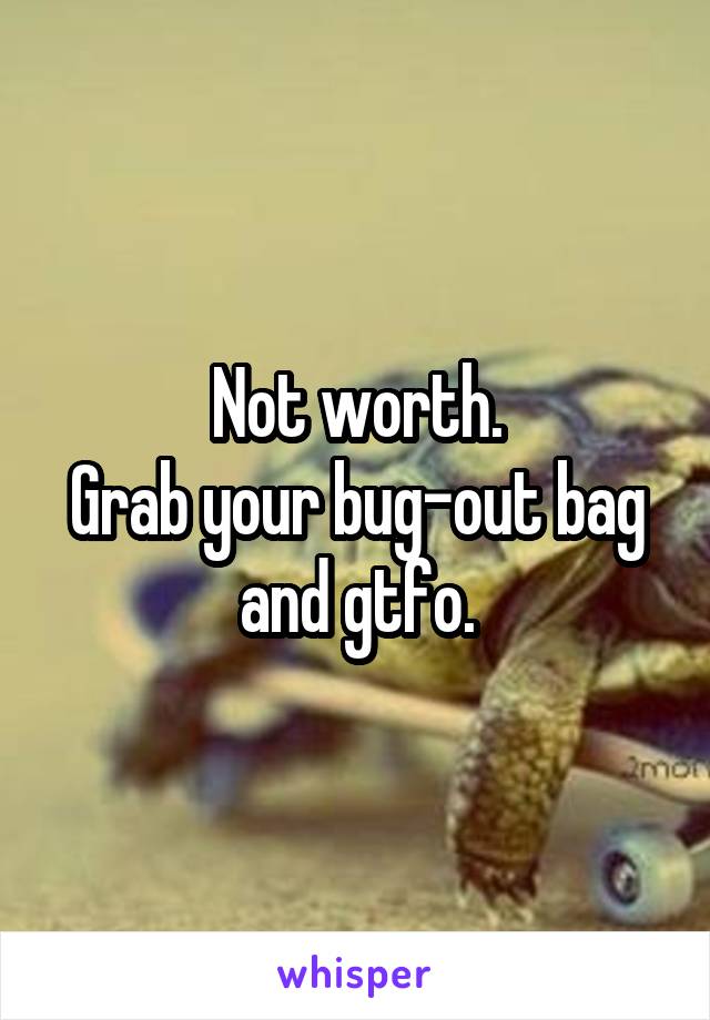 Not worth.
Grab your bug-out bag and gtfo.