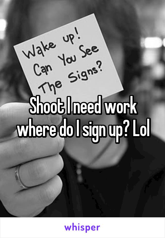 Shoot I need work where do I sign up? Lol