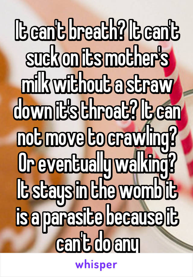 It can't breath? It can't suck on its mother's milk without a straw down it's throat? It can not move to crawling? Or eventually walking? It stays in the womb it is a parasite because it can't do any