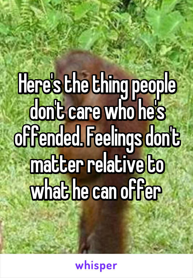 Here's the thing people don't care who he's offended. Feelings don't matter relative to what he can offer 