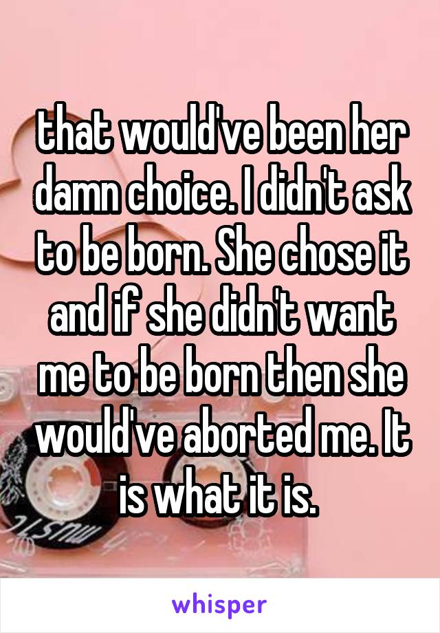 that would've been her damn choice. I didn't ask to be born. She chose it and if she didn't want me to be born then she would've aborted me. It is what it is. 