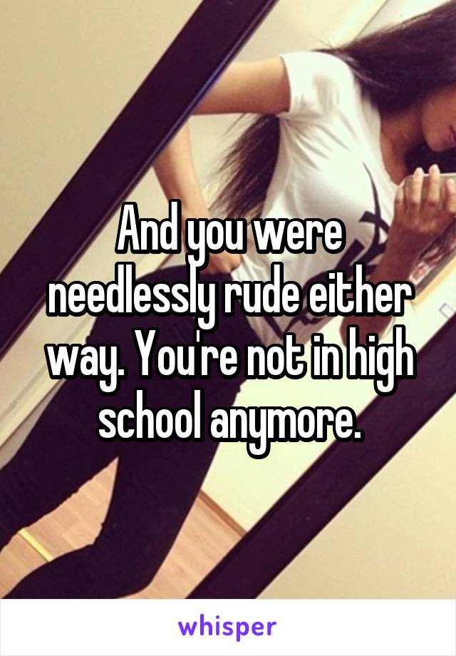 And you were needlessly rude either way. You're not in high school anymore.