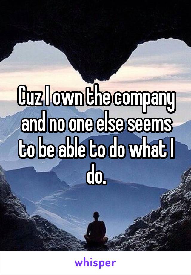 Cuz I own the company and no one else seems to be able to do what I do.