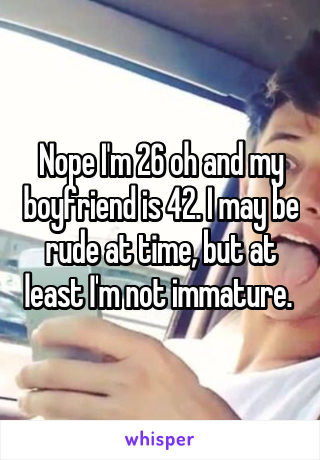 Nope I'm 26 oh and my boyfriend is 42. I may be rude at time, but at least I'm not immature. 