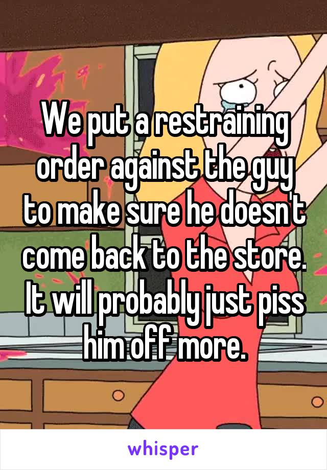 We put a restraining order against the guy to make sure he doesn't come back to the store. It will probably just piss him off more.