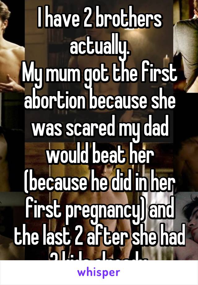 I have 2 brothers actually.
My mum got the first abortion because she was scared my dad would beat her (because he did in her first pregnancy) and the last 2 after she had 3 kids already.