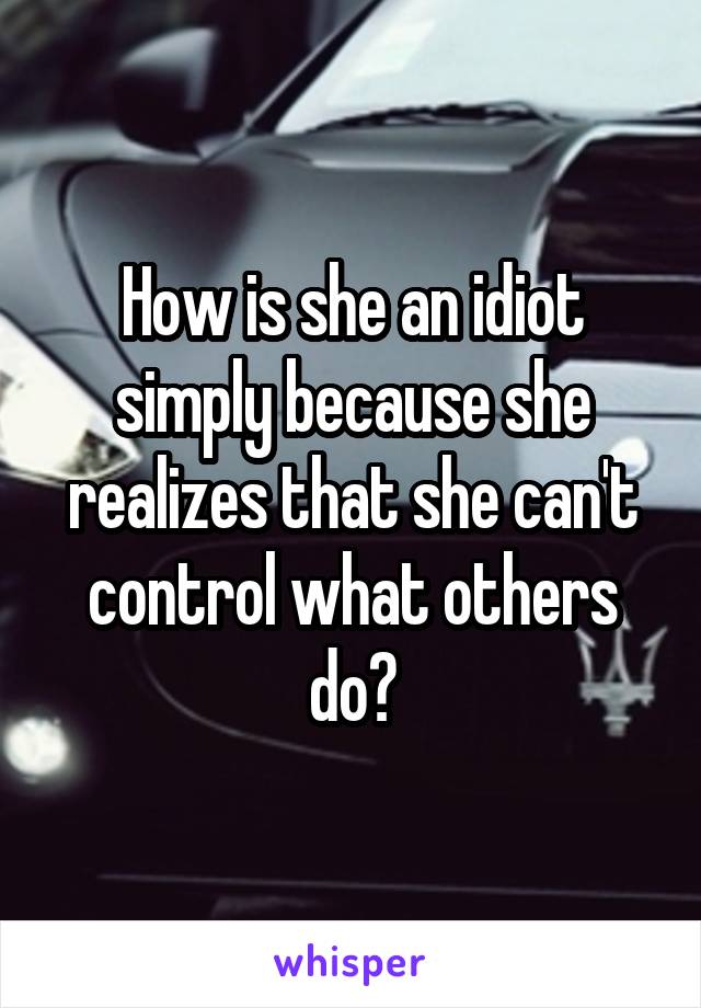 How is she an idiot simply because she realizes that she can't control what others do?