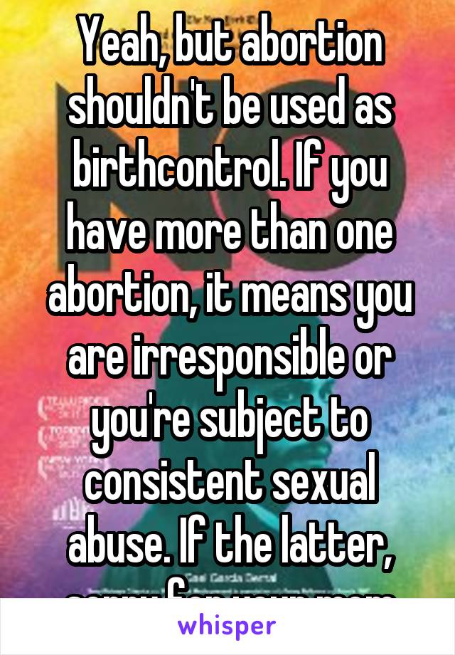 Yeah, but abortion shouldn't be used as birthcontrol. If you have more than one abortion, it means you are irresponsible or you're subject to consistent sexual abuse. If the latter, sorry for your mom