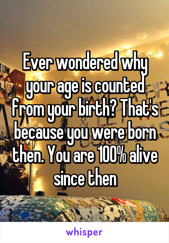 Ever wondered why your age is counted from your birth? That's because you were born then. You are 100% alive since then