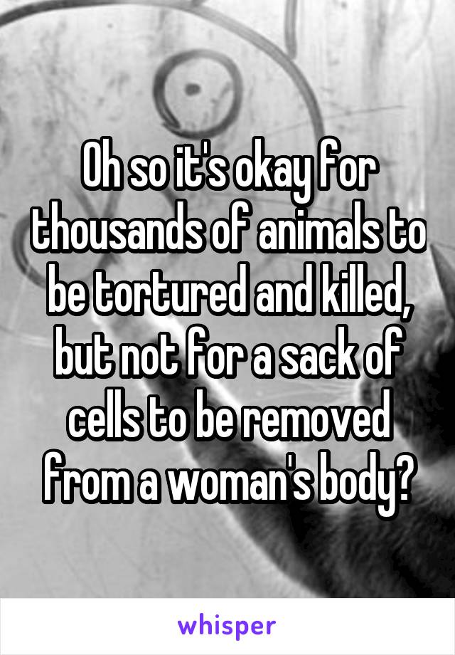 Oh so it's okay for thousands of animals to be tortured and killed, but not for a sack of cells to be removed from a woman's body?