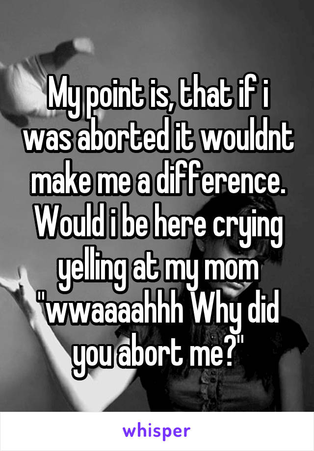 My point is, that if i was aborted it wouldnt make me a difference. Would i be here crying yelling at my mom "wwaaaahhh Why did you abort me?"