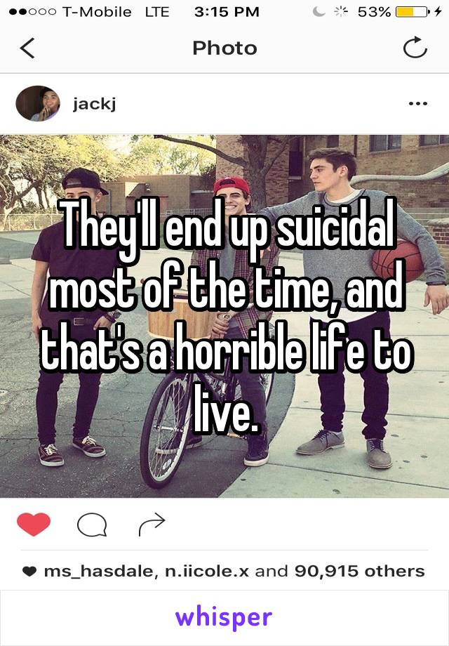 They'll end up suicidal most of the time, and that's a horrible life to live.