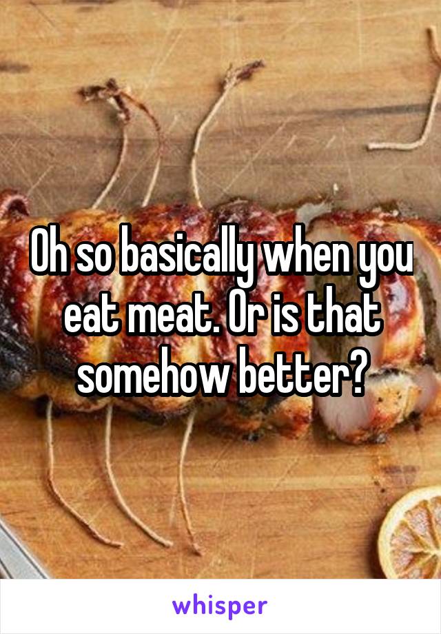 Oh so basically when you eat meat. Or is that somehow better?