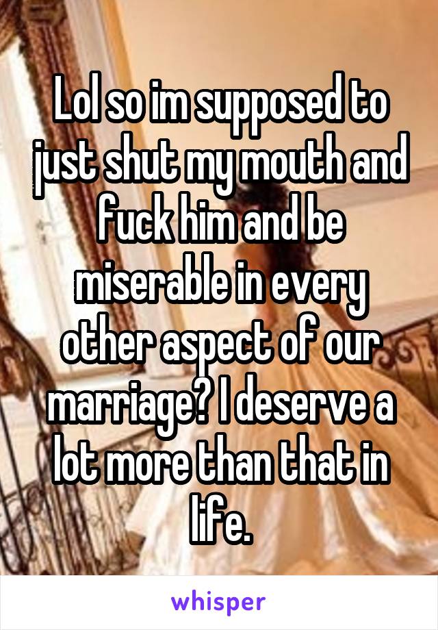 Lol so im supposed to just shut my mouth and fuck him and be miserable in every other aspect of our marriage? I deserve a lot more than that in life.