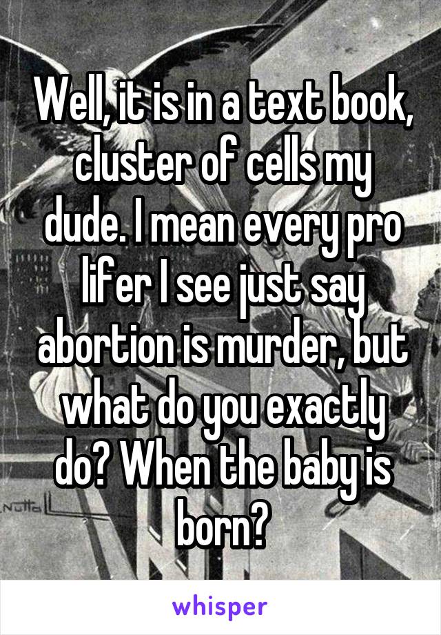 Well, it is in a text book, cluster of cells my dude. I mean every pro lifer I see just say abortion is murder, but what do you exactly do? When the baby is born?