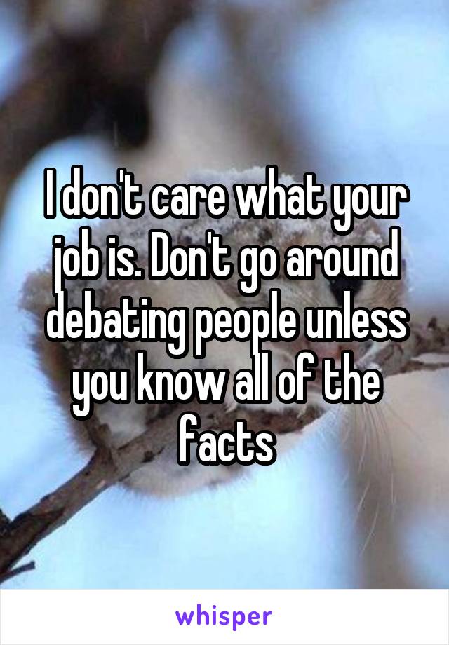 I don't care what your job is. Don't go around debating people unless you know all of the facts