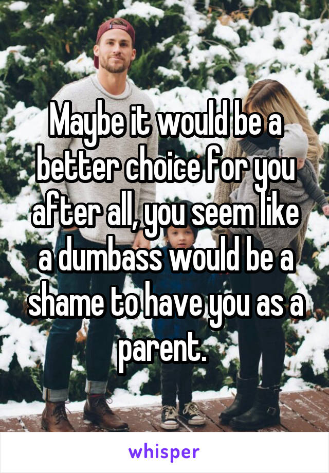 Maybe it would be a better choice for you after all, you seem like a dumbass would be a shame to have you as a parent. 