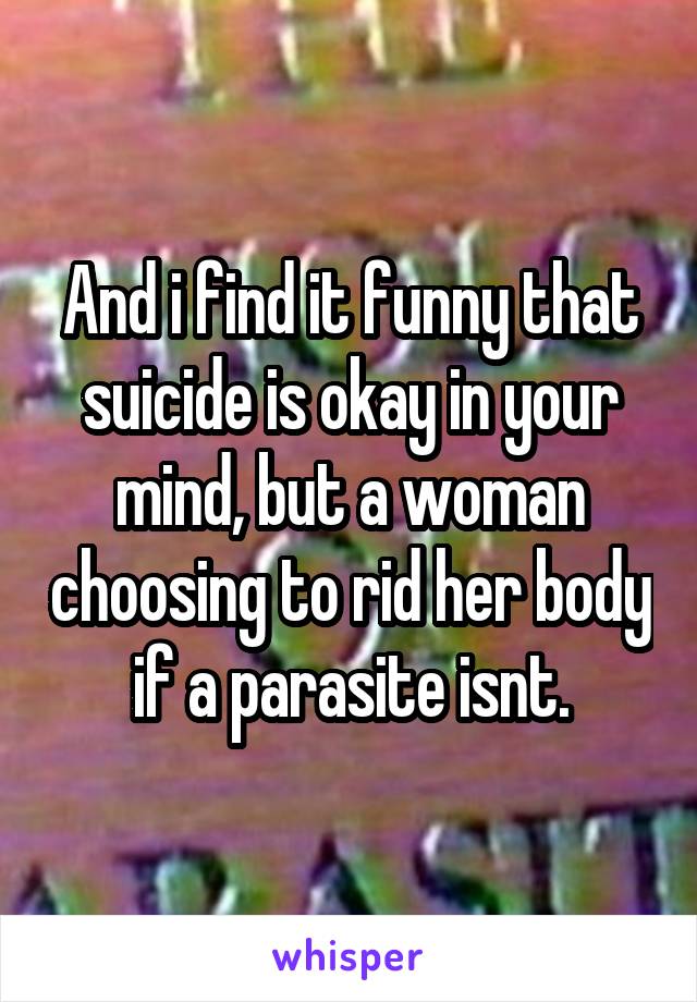 And i find it funny that suicide is okay in your mind, but a woman choosing to rid her body if a parasite isnt.