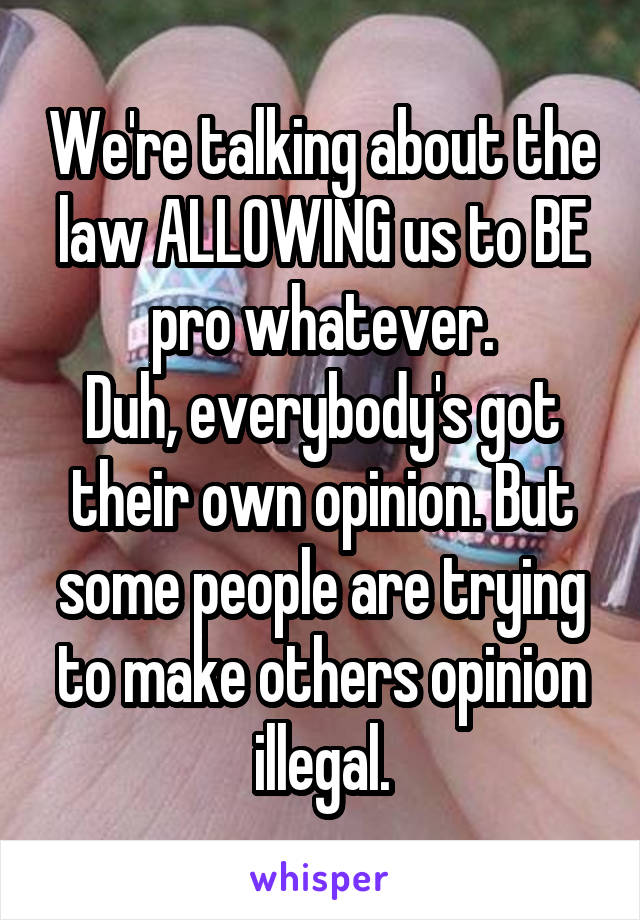 We're talking about the law ALLOWING us to BE pro whatever.
Duh, everybody's got their own opinion. But some people are trying to make others opinion illegal.