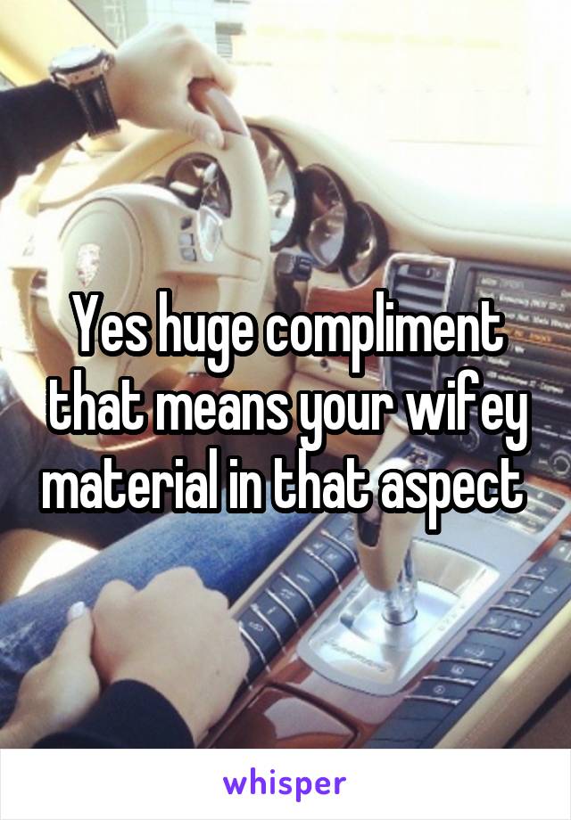 Yes huge compliment that means your wifey material in that aspect 