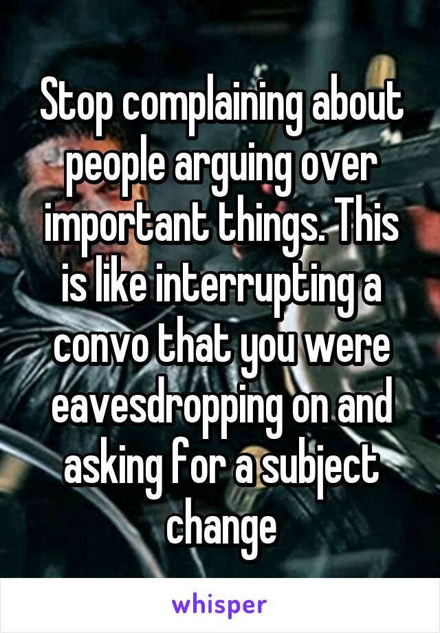 Stop complaining about people arguing over important things. This is like interrupting a convo that you were eavesdropping on and asking for a subject change