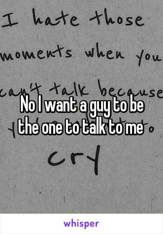 No I want a guy to be the one to talk to me 