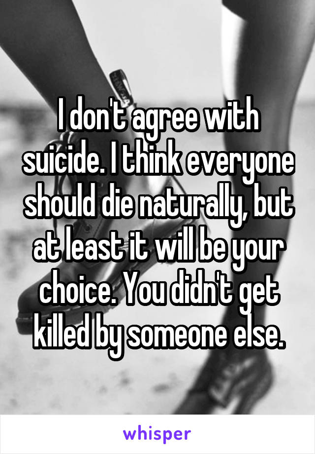 I don't agree with suicide. I think everyone should die naturally, but at least it will be your choice. You didn't get killed by someone else.